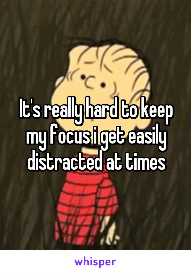 It's really hard to keep my focus i get easily distracted at times