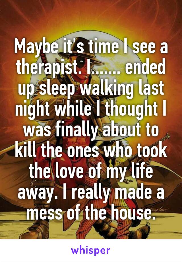 Maybe it's time I see a therapist. I....... ended up sleep walking last night while I thought I was finally about to kill the ones who took the love of my life away. I really made a mess of the house.