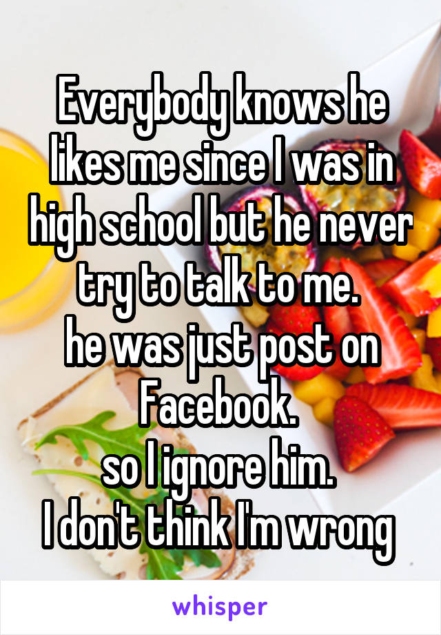 Everybody knows he likes me since I was in high school but he never try to talk to me. 
he was just post on Facebook. 
so I ignore him. 
I don't think I'm wrong 