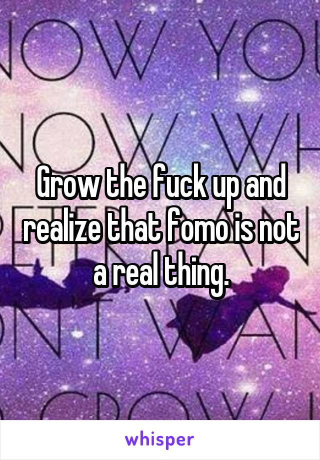 Grow the fuck up and realize that fomo is not a real thing.