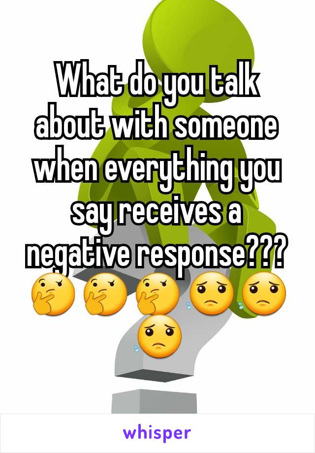 What do you talk about with someone when everything you say receives a negative response??? 🤔🤔🤔😟😟😟