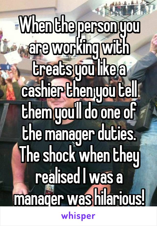 When the person you are working with treats you like a cashier then you tell them you'll do one of the manager duties. The shock when they realised I was a manager was hilarious!