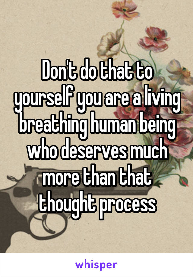 Don't do that to yourself you are a living breathing human being who deserves much more than that thought process