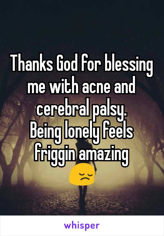 Thanks God for blessing me with acne and cerebral palsy.
Being lonely feels friggin amazing
😔