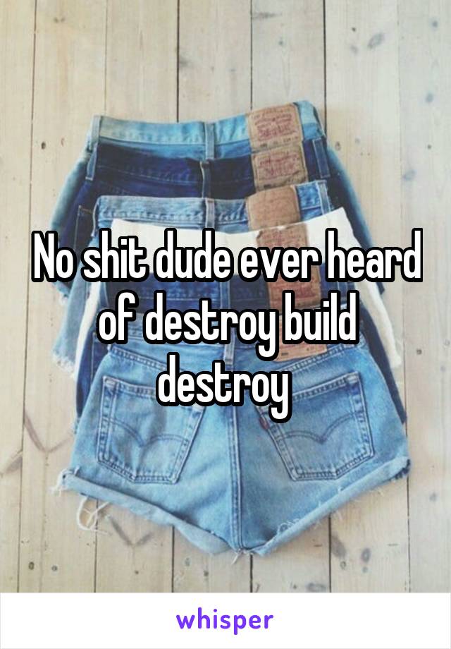 No shit dude ever heard of destroy build destroy 