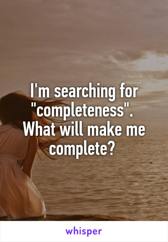 I'm searching for "completeness". 
What will make me complete? 