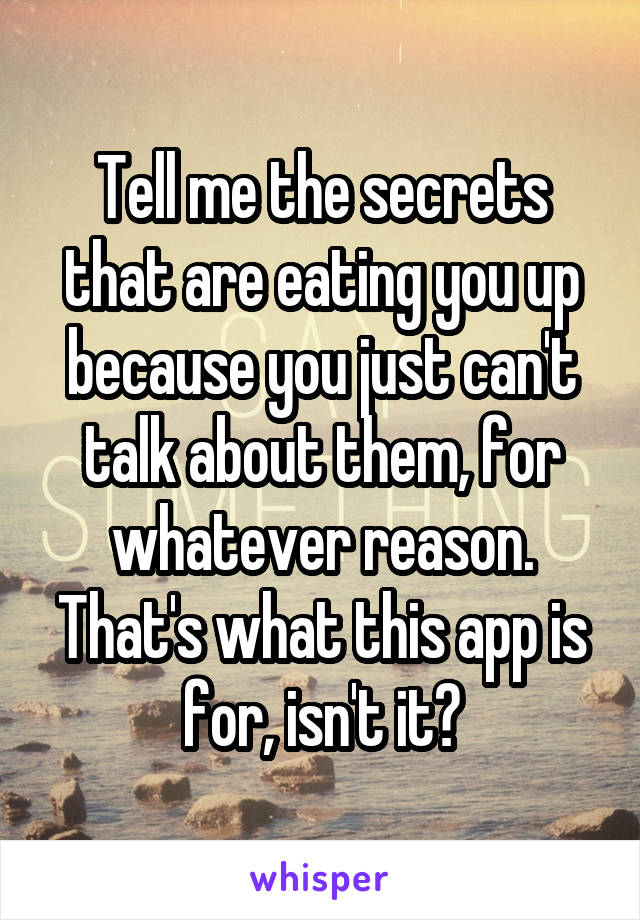 Tell me the secrets that are eating you up because you just can't talk about them, for whatever reason. That's what this app is for, isn't it?