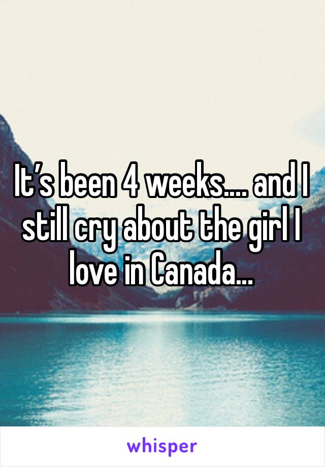 It’s been 4 weeks.... and I still cry about the girl I love in Canada...