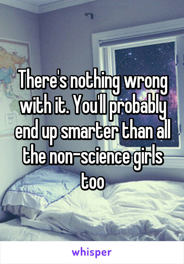 There's nothing wrong with it. You'll probably end up smarter than all the non-science girls too