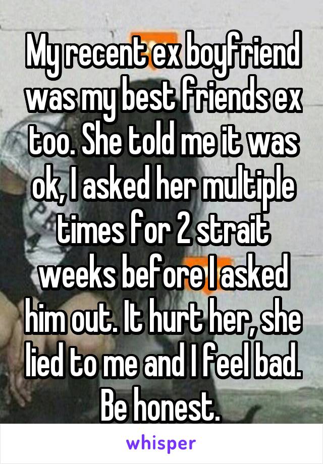 My recent ex boyfriend was my best friends ex too. She told me it was ok, I asked her multiple times for 2 strait weeks before I asked him out. It hurt her, she lied to me and I feel bad. Be honest. 