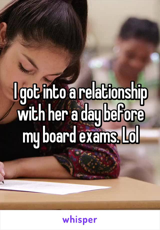 I got into a relationship with her a day before my board exams. Lol