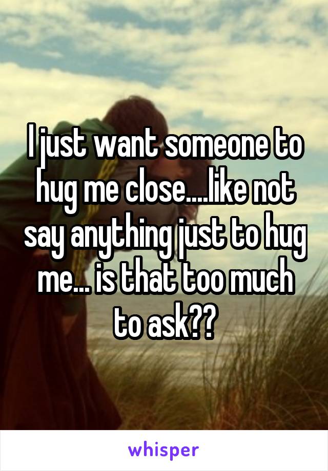 I just want someone to hug me close....like not say anything just to hug me... is that too much to ask??
