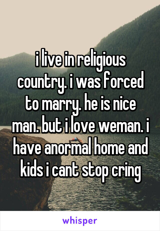 i live in religious country. i was forced to marry. he is nice man. but i love weman. i have anormal home and kids i cant stop cring