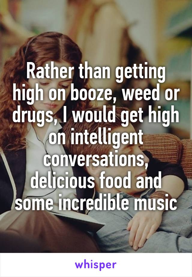 Rather than getting high on booze, weed or drugs, I would get high on intelligent conversations, delicious food and some incredible music