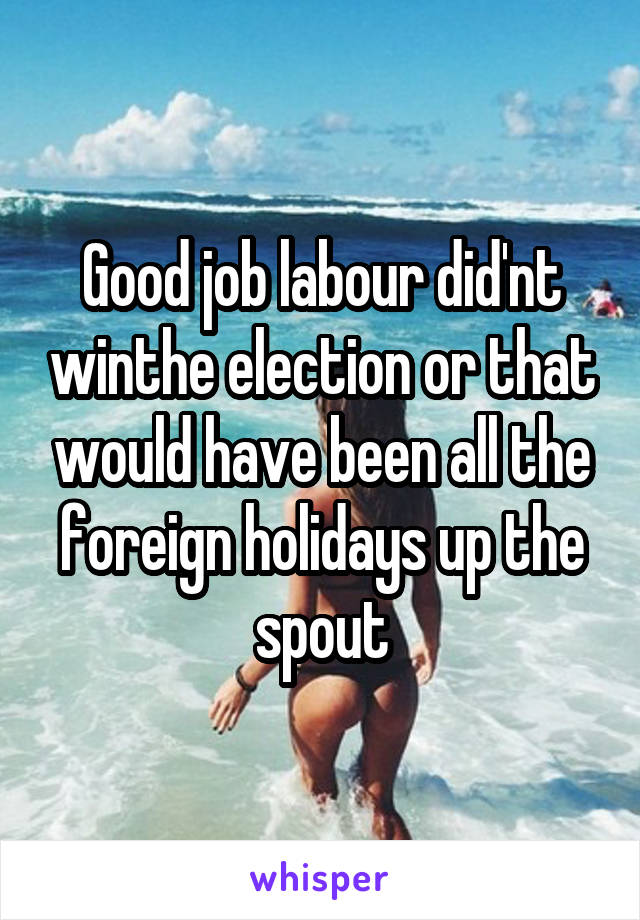 Good job labour did'nt winthe election or that would have been all the foreign holidays up the spout