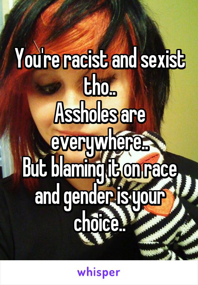 You're racist and sexist tho..
Assholes are everywhere..
But blaming it on race and gender is your choice..