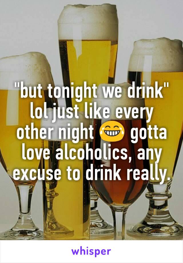 "but tonight we drink" lol just like every other night 😂 gotta love alcoholics, any excuse to drink really.