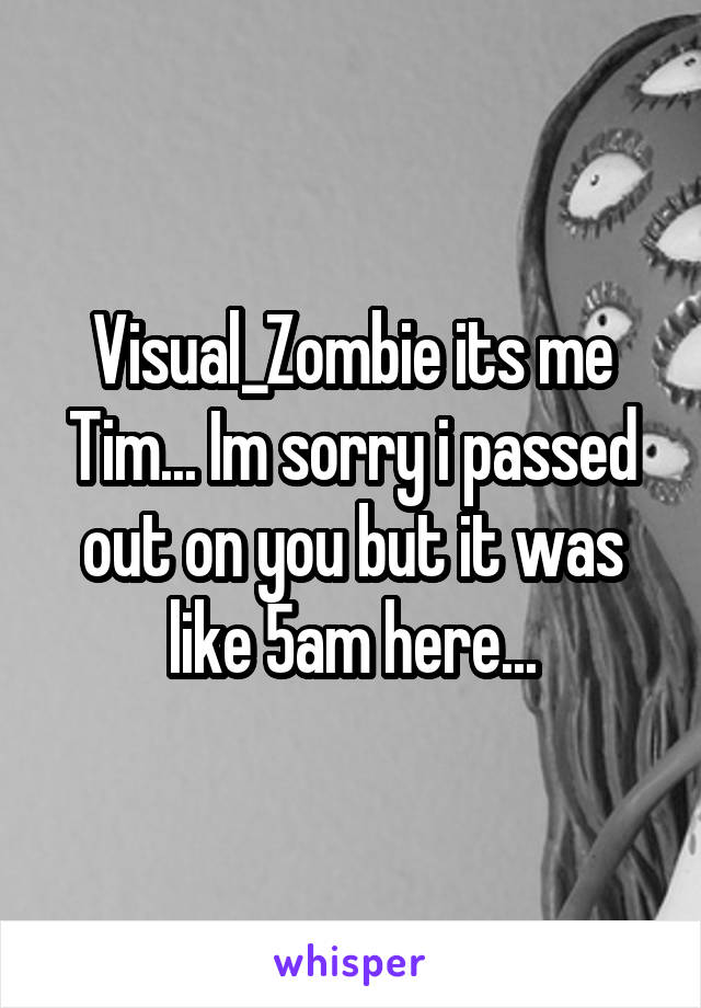 Visual_Zombie its me Tim... Im sorry i passed out on you but it was like 5am here...