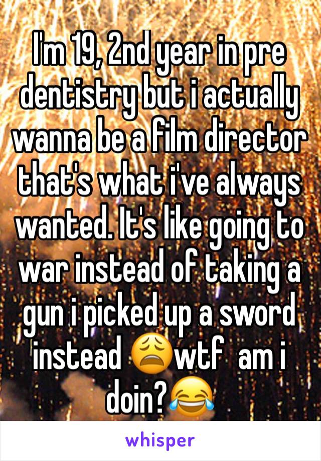 I'm 19, 2nd year in pre dentistry but i actually wanna be a film director that's what i've always wanted. It's like going to war instead of taking a gun i picked up a sword instead 😩wtf  am i doin?😂