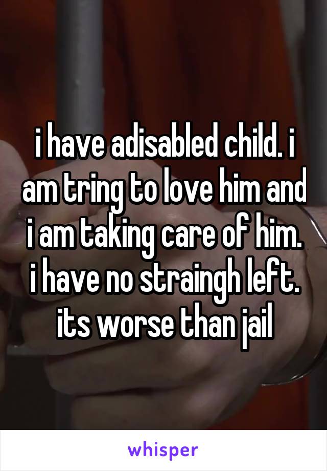 i have adisabled child. i am tring to love him and i am taking care of him. i have no straingh left. its worse than jail
