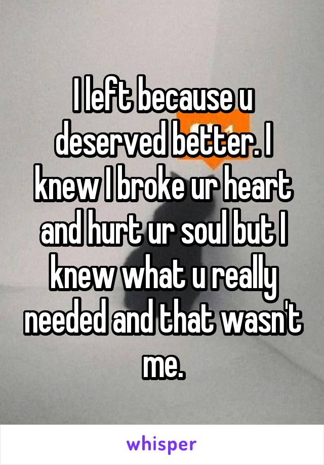 I left because u deserved better. I knew I broke ur heart and hurt ur soul but I knew what u really needed and that wasn't me.