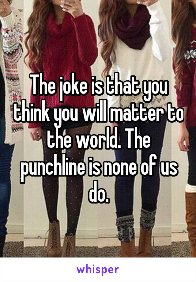 The joke is that you think you will matter to the world. The punchline is none of us do.