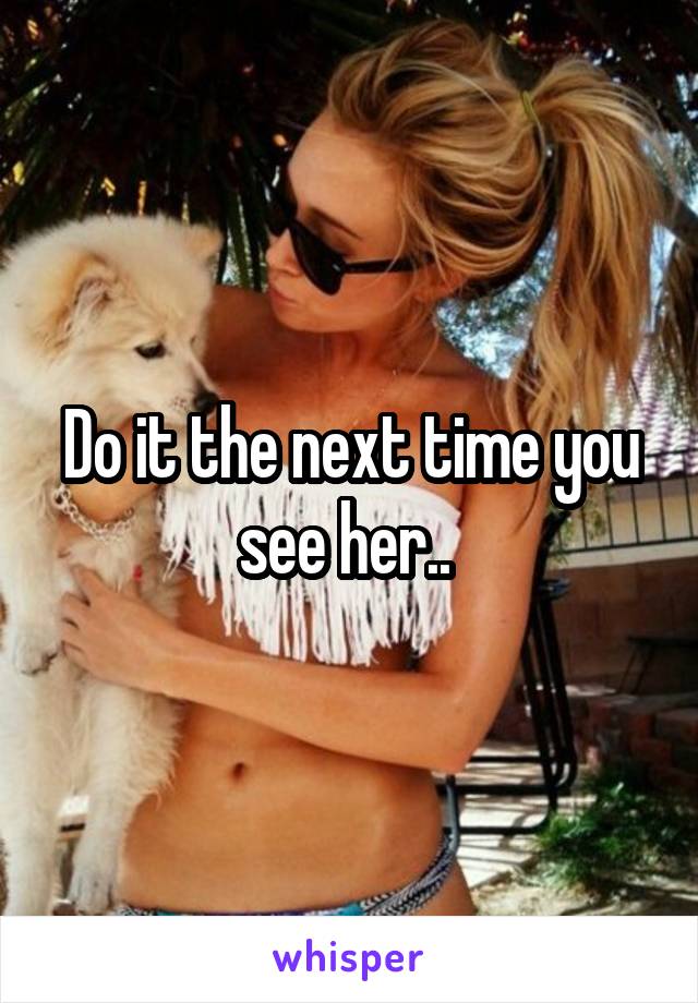 Do it the next time you see her.. 
