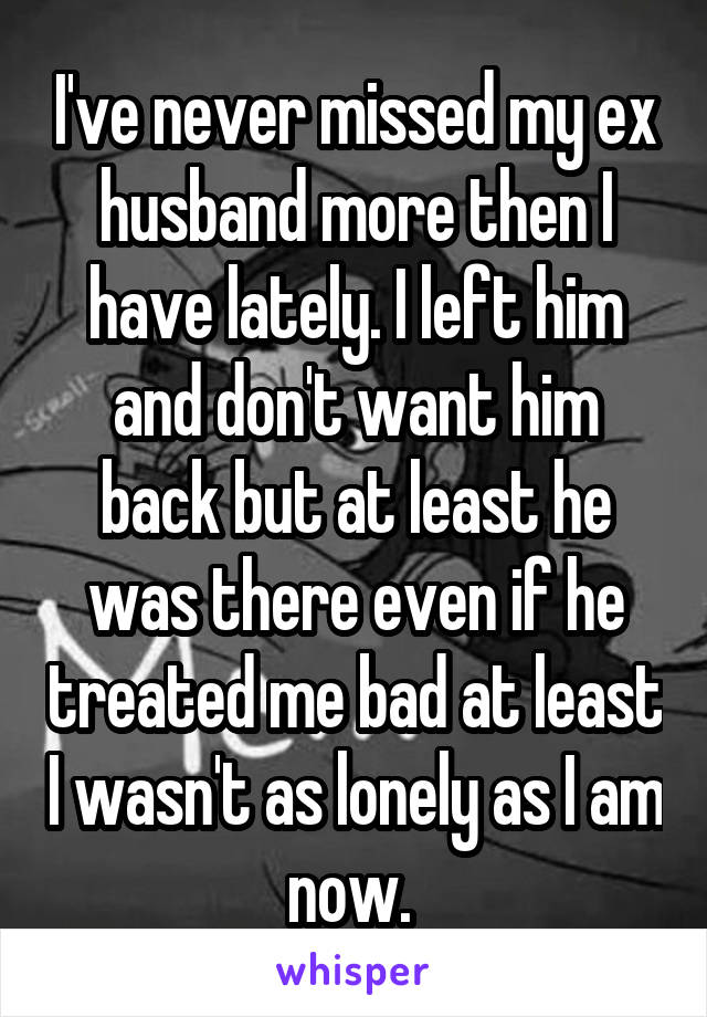 I've never missed my ex husband more then I have lately. I left him and don't want him back but at least he was there even if he treated me bad at least I wasn't as lonely as I am now. 