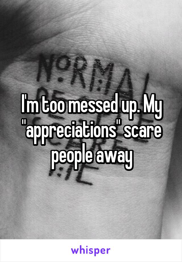 I'm too messed up. My "appreciations" scare people away