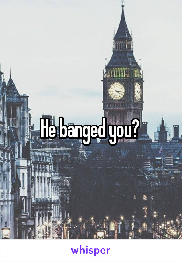 He banged you? 