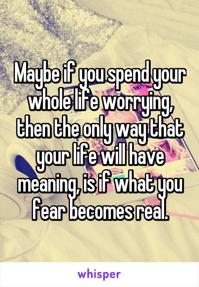 Maybe if you spend your whole life worrying, then the only way that your life will have meaning, is if what you fear becomes real.