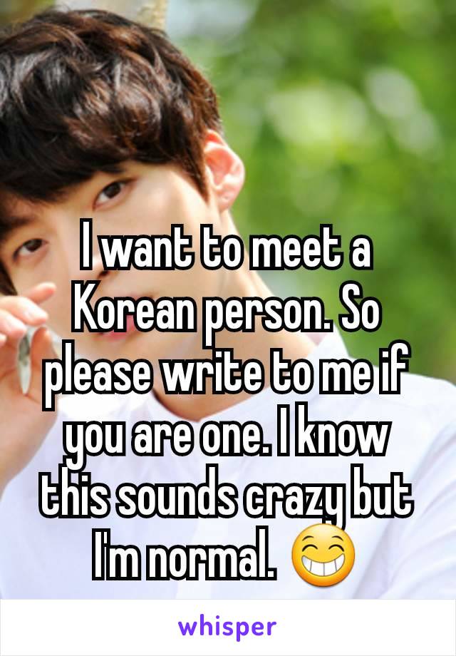 I want to meet a Korean person. So please write to me if you are one. I know this sounds crazy but I'm normal. 😁