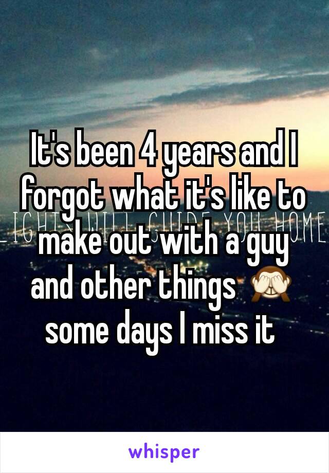 It's been 4 years and I forgot what it's like to make out with a guy and other things 🙈 some days I miss it 