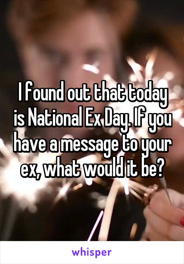 I found out that today is National Ex Day. If you have a message to your ex, what would it be?
