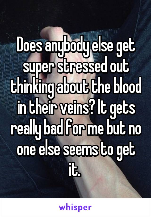 Does anybody else get super stressed out thinking about the blood in their veins? It gets really bad for me but no one else seems to get it. 