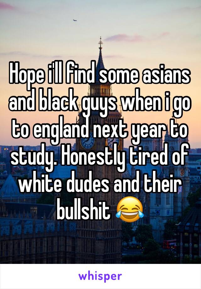 Hope i'll find some asians and black guys when i go to england next year to study. Honestly tired of white dudes and their bullshit 😂