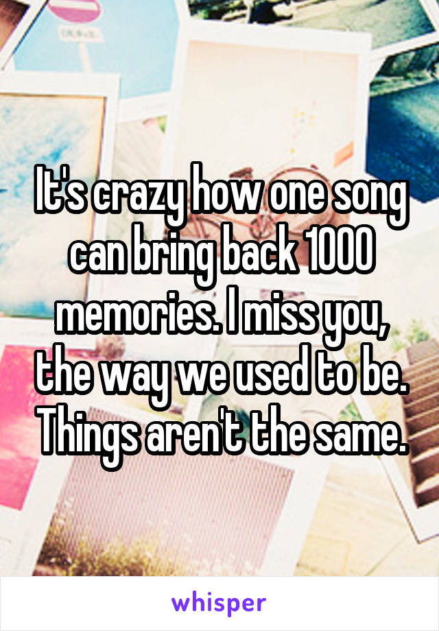 It's crazy how one song can bring back 1000 memories. I miss you, the way we used to be. Things aren't the same.