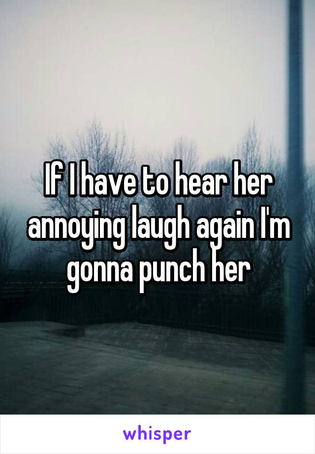 If I have to hear her annoying laugh again I'm gonna punch her