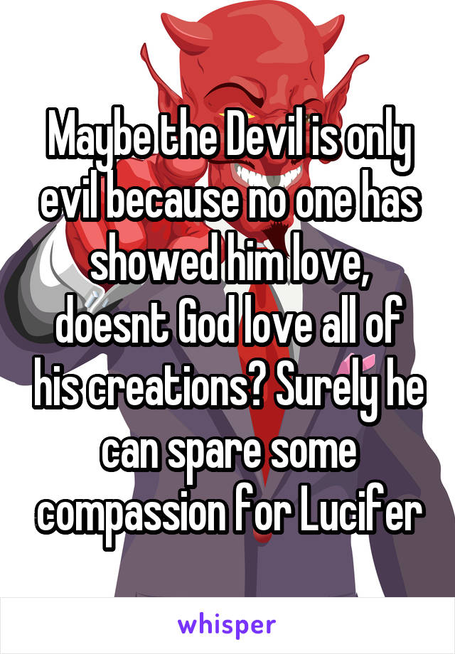 Maybe the Devil is only evil because no one has showed him love, doesnt God love all of his creations? Surely he can spare some compassion for Lucifer