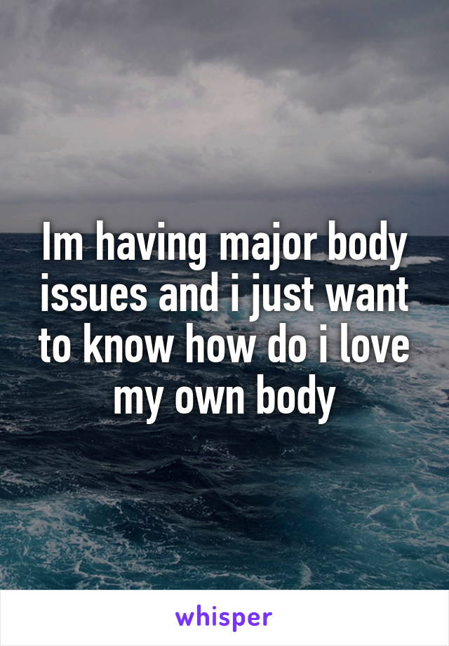Im having major body issues and i just want to know how do i love my own body