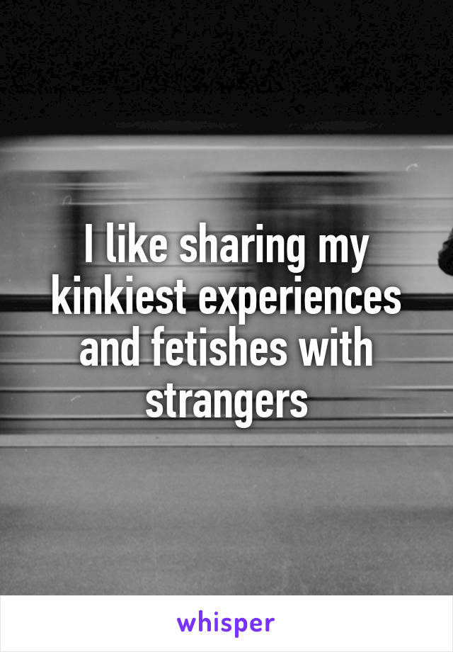 I like sharing my kinkiest experiences and fetishes with strangers