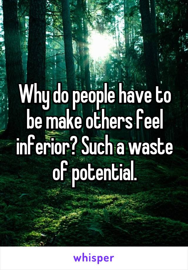 Why do people have to be make others feel inferior? Such a waste of potential.