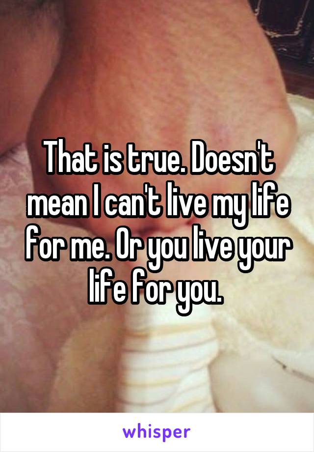 That is true. Doesn't mean I can't live my life for me. Or you live your life for you. 
