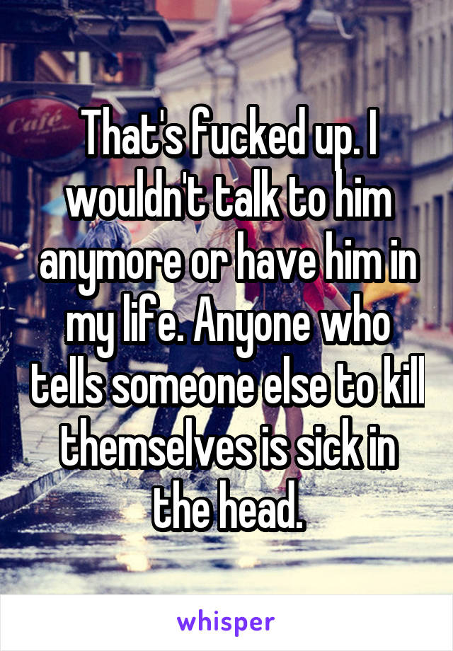 That's fucked up. I wouldn't talk to him anymore or have him in my life. Anyone who tells someone else to kill themselves is sick in the head.