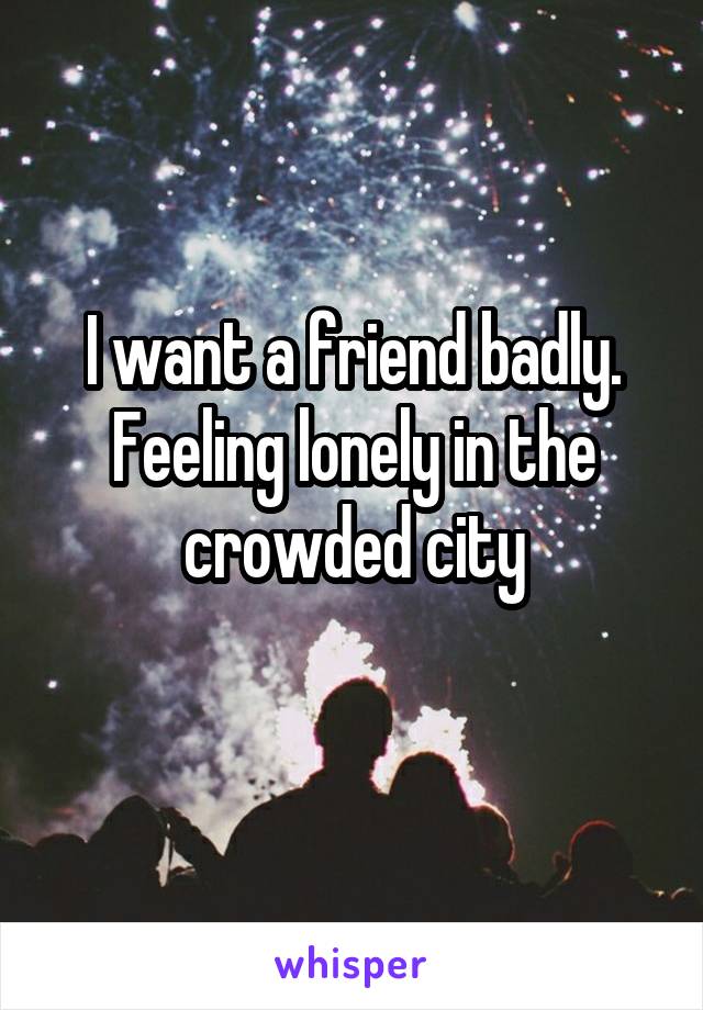 I want a friend badly. Feeling lonely in the crowded city

