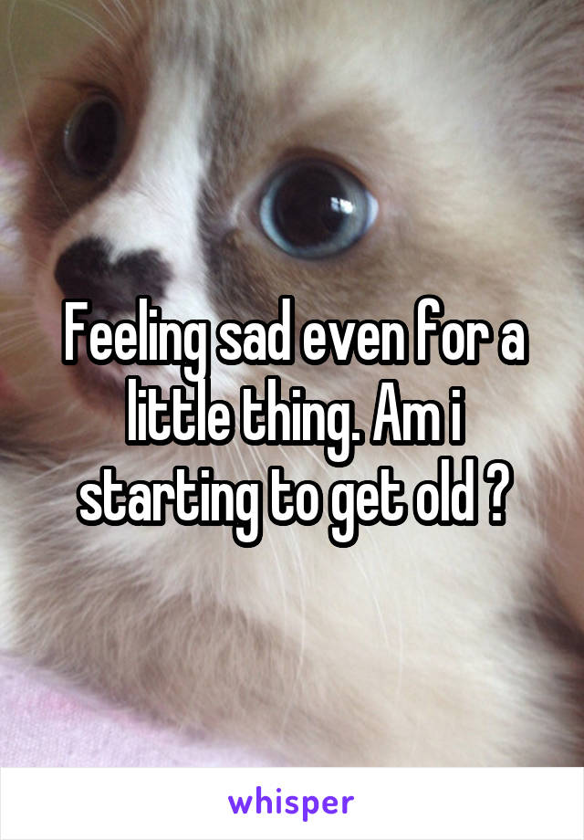 Feeling sad even for a little thing. Am i starting to get old ?
