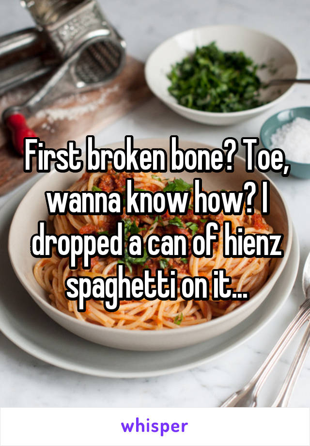 First broken bone? Toe, wanna know how? I dropped a can of hienz spaghetti on it...