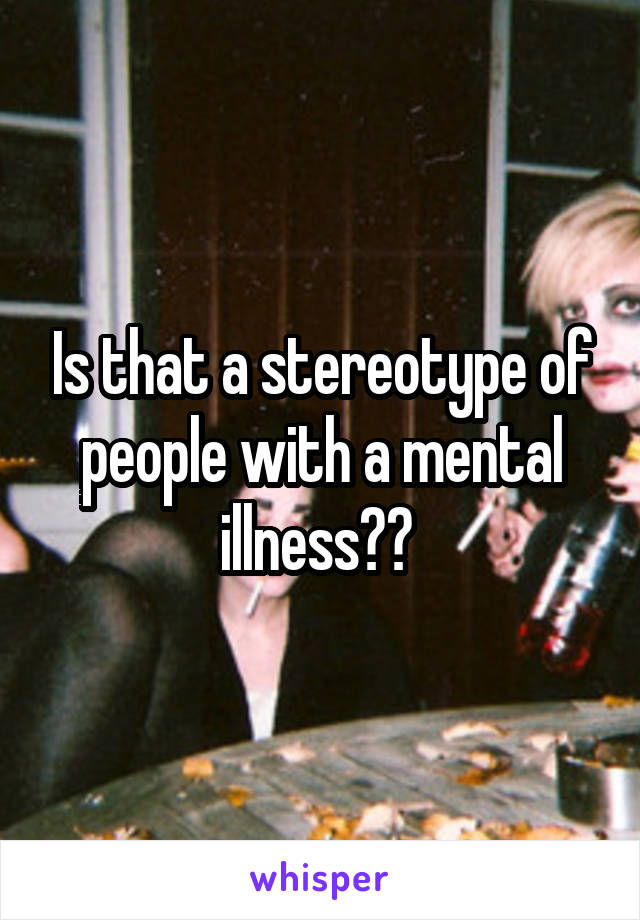 Is that a stereotype of people with a mental illness?? 