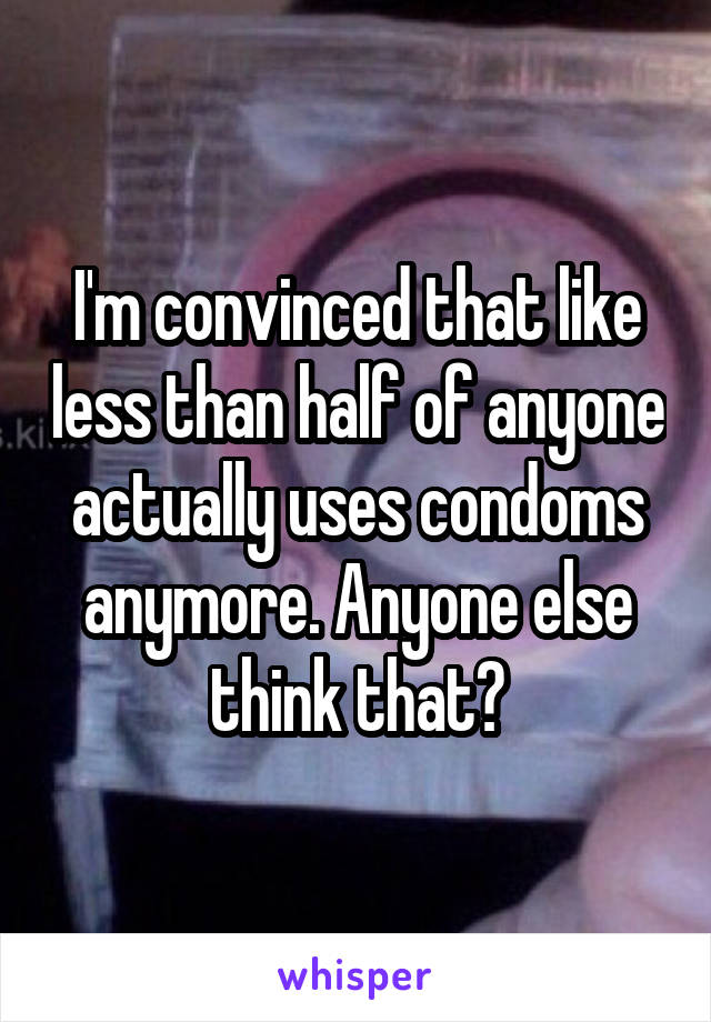 I'm convinced that like less than half of anyone actually uses condoms anymore. Anyone else think that?