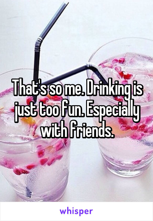 That's so me. Drinking is just too fun. Especially with friends.